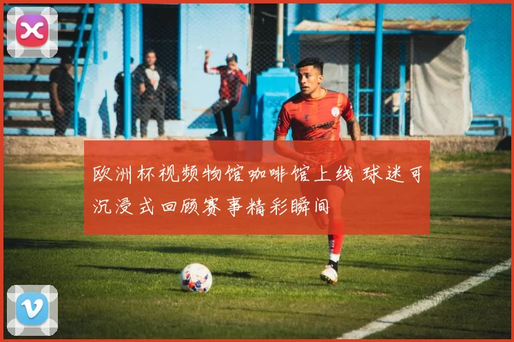 欧洲杯视频物馆咖啡馆上线 球迷可沉浸式回顾赛事精彩瞬间