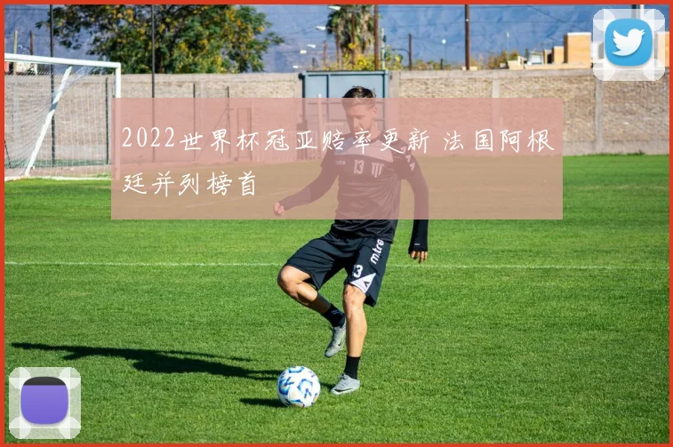 2022世界杯冠亚赔率更新 法国阿根廷并列榜首