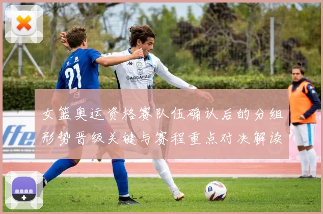 女篮奥运资格赛队伍确认后的分组形势晋级关键与赛程重点对决解读