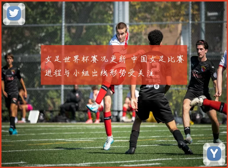 女足世界杯赛况更新 中国女足比赛进程与小组出线形势受关注