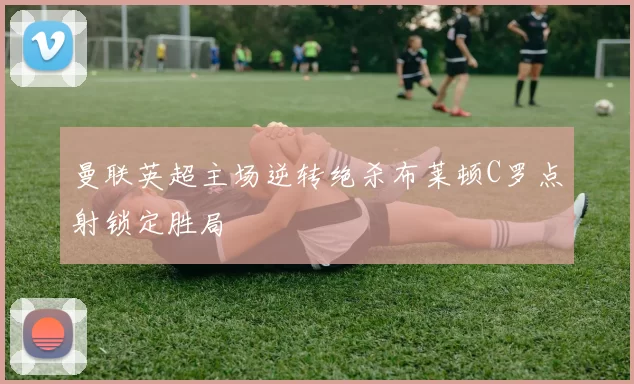 曼联英超主场逆转绝杀布莱顿C罗点射锁定胜局