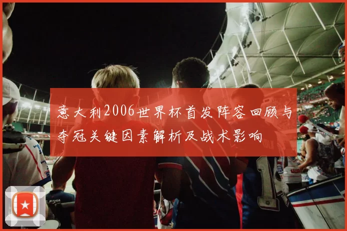 意大利2006世界杯首发阵容回顾与夺冠关键因素解析及战术影响