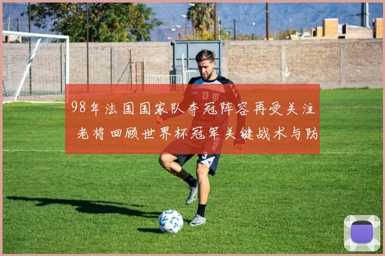 98年法国国家队夺冠阵容再受关注 老将回顾世界杯冠军关键战术与防线优势