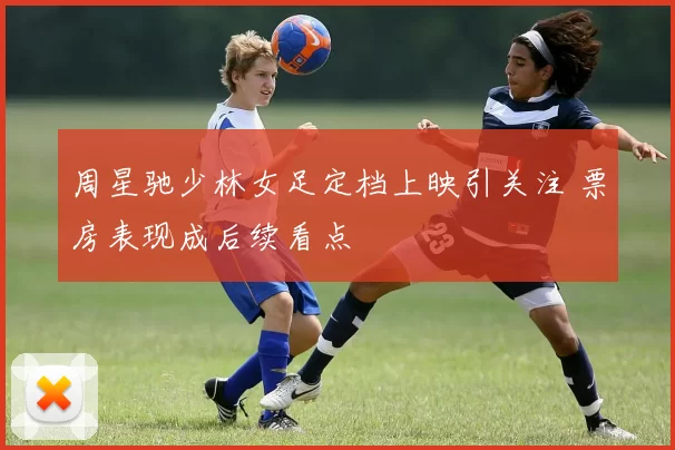 周星驰少林女足定档上映引关注 票房表现成后续看点