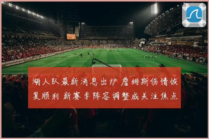 湖人队最新消息出炉 詹姆斯伤情恢复顺利 新赛季阵容调整成关注焦点