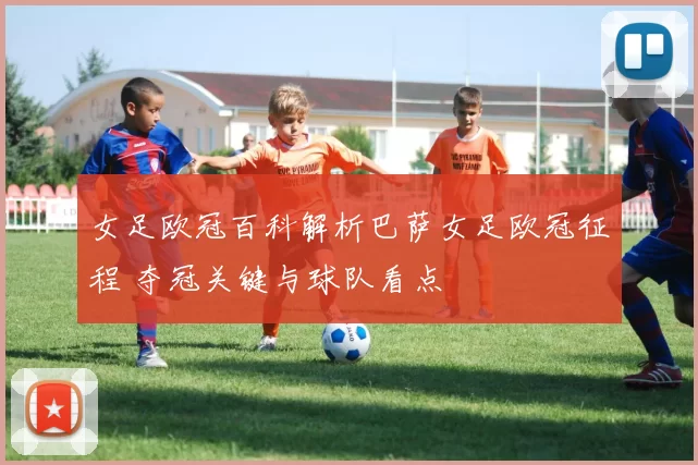 女足欧冠百科解析巴萨女足欧冠征程 夺冠关键与球队看点
