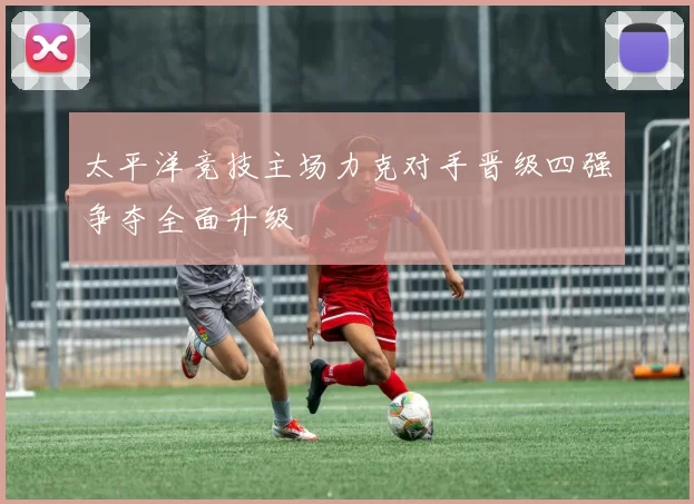 太平洋竞技主场力克对手晋级四强争夺全面升级