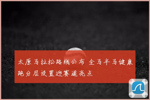 太原马拉松路线公布 全马半马健康跑分层设置迎赛道亮点