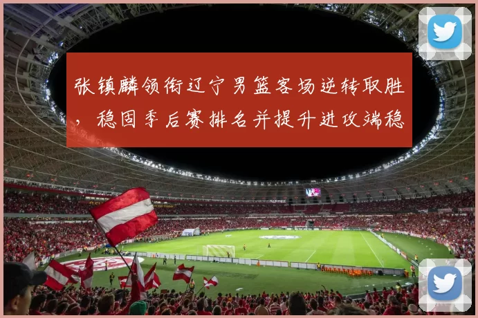 张镇麟领衔辽宁男篮客场逆转取胜，稳固季后赛排名并提升进攻端稳定性