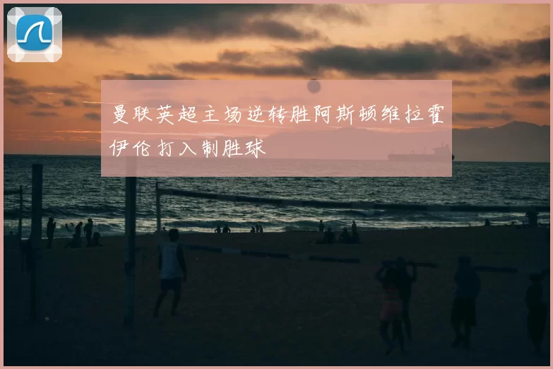 曼联英超主场逆转胜阿斯顿维拉霍伊伦打入制胜球