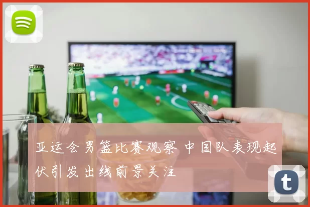 亚运会男篮比赛观察 中国队表现起伏引发出线前景关注