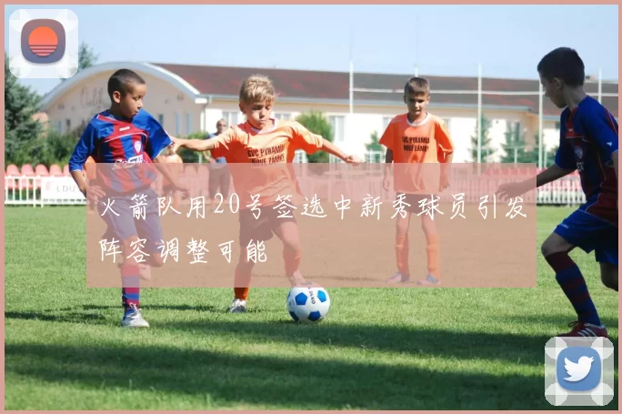 火箭队用20号签选中新秀球员引发阵容调整可能