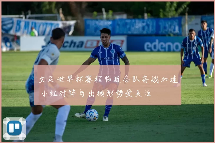 女足世界杯赛程临近各队备战加速 小组对阵与出线形势受关注