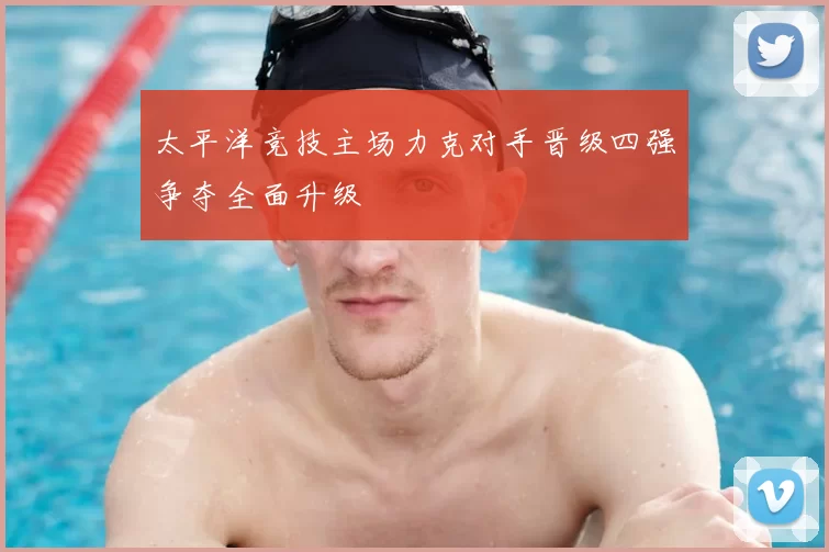 太平洋竞技主场力克对手晋级四强争夺全面升级