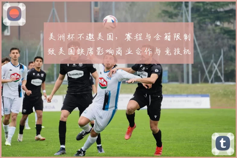 美洲杯不邀美国，赛程与会籍限制致美国缺席影响商业合作与竞技机会