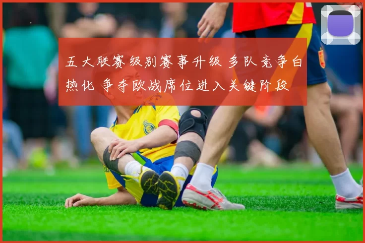 五大联赛级别赛事升级 多队竞争白热化 争夺欧战席位进入关键阶段