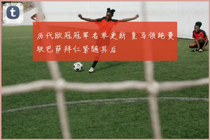 历代欧冠冠军名单更新 皇马领跑曼联巴萨拜仁紧随其后