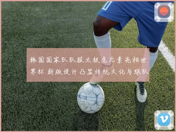 韩国国家队队服太极虎元素亮相世界杯 新版设计凸显传统文化与球队辨识度