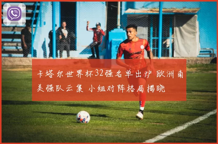卡塔尔世界杯32强名单出炉 欧洲南美强队云集 小组对阵格局揭晓