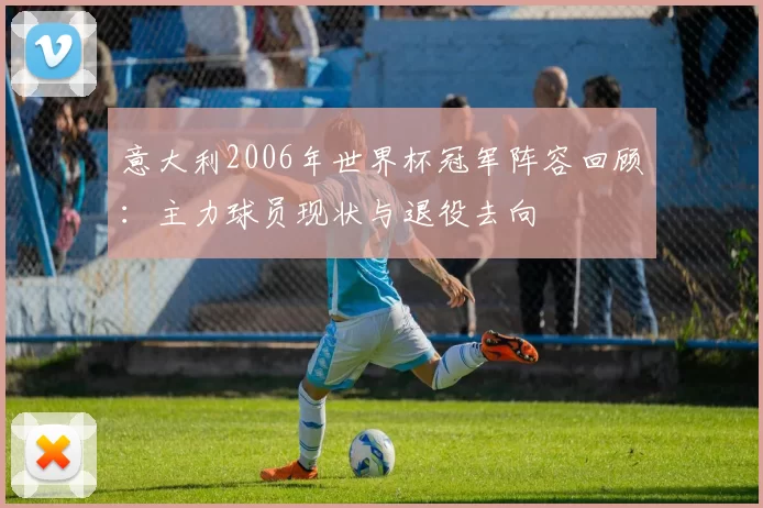 意大利2006年世界杯冠军阵容回顾：主力球员现状与退役去向
