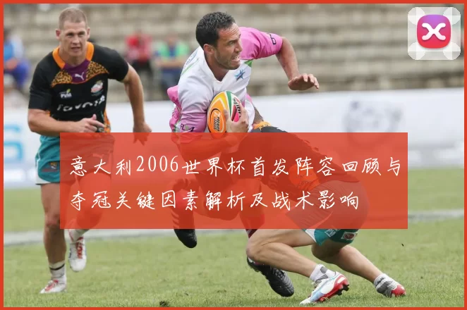 意大利2006世界杯首发阵容回顾与夺冠关键因素解析及战术影响