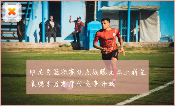 印尼男篮联赛焦点战曝光本土新星表现季后赛席位竞争升级