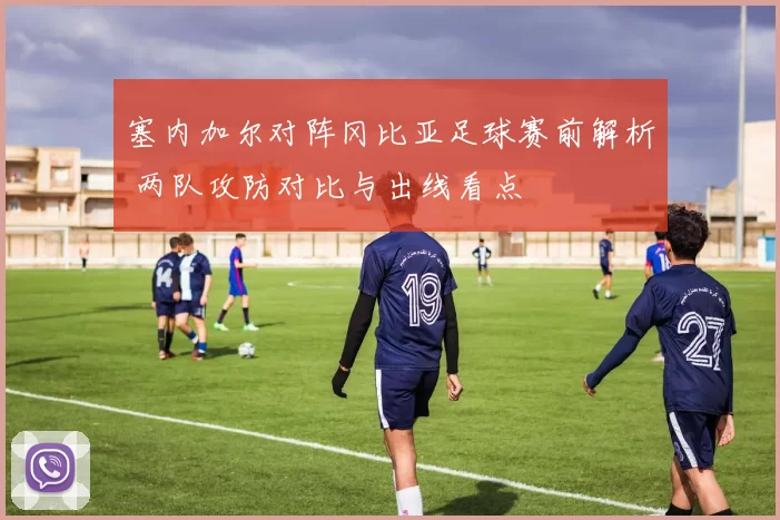 塞内加尔对阵冈比亚足球赛前解析 两队攻防对比与出线看点