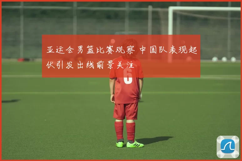 亚运会男篮比赛观察 中国队表现起伏引发出线前景关注