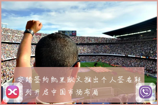安踏签约凯里欧文推出个人签名鞋系列开启中国市场布局
