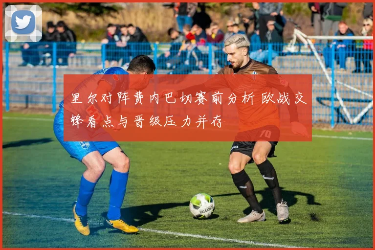 里尔对阵费内巴切赛前分析 欧战交锋看点与晋级压力并存