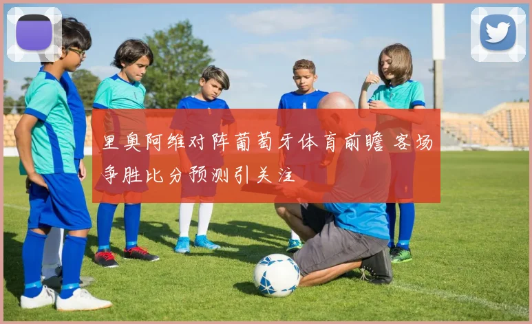 里奥阿维对阵葡萄牙体育前瞻 客场争胜比分预测引关注